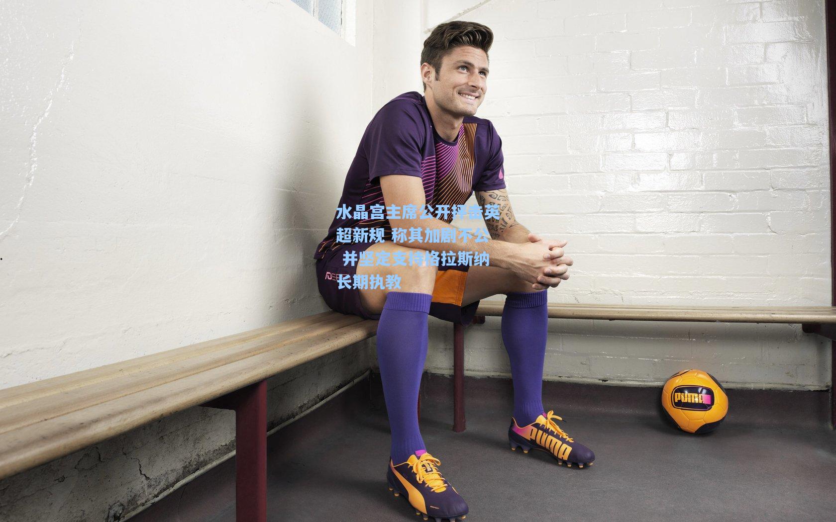 水晶宫主席公开抨击英超新规 称其加剧不公 并坚定支持格拉斯纳长期执教