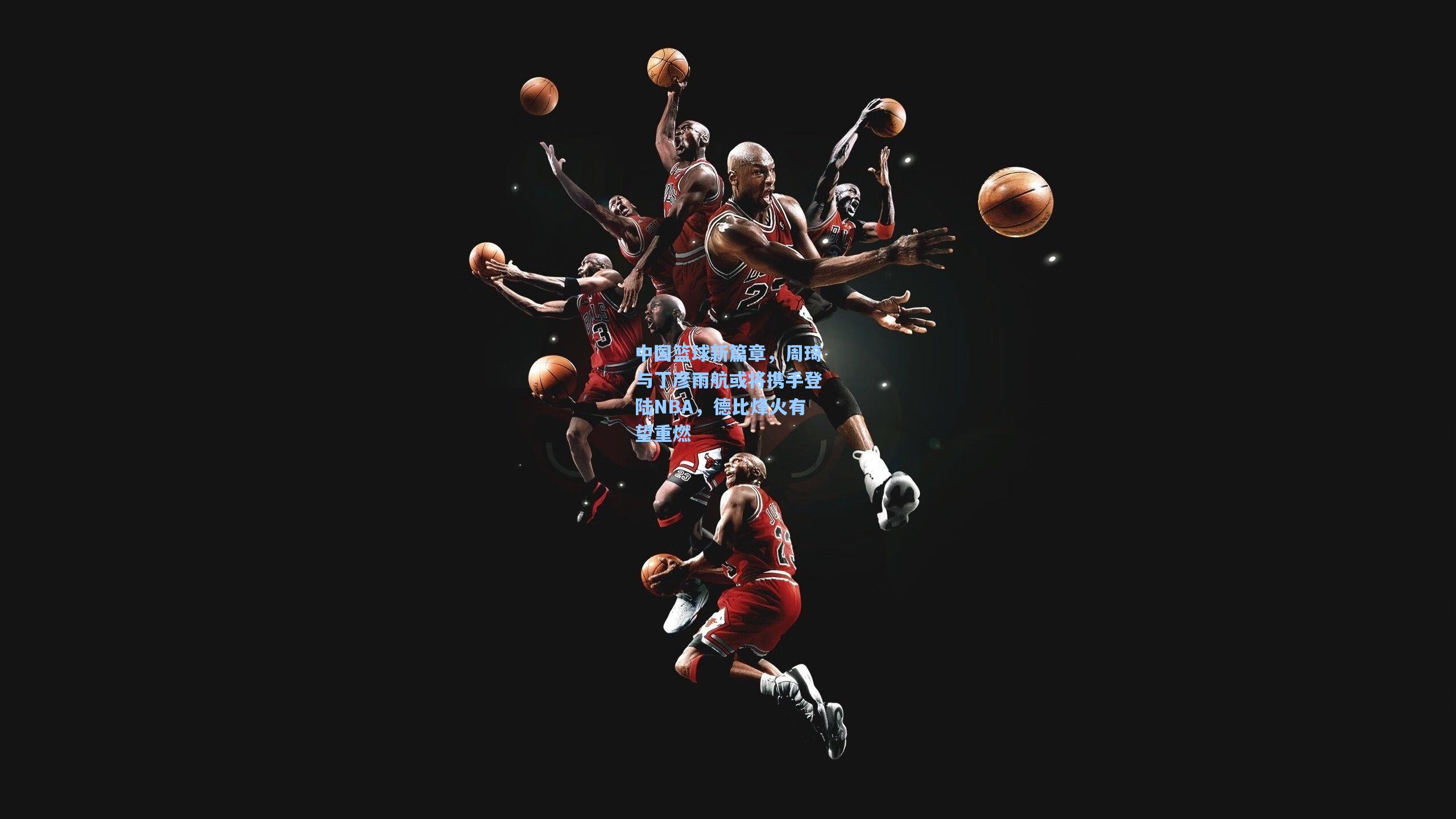 中国篮球新篇章，周琦与丁彦雨航或将携手登陆NBA，德比烽火有望重燃